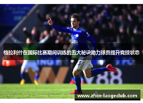 格拉利什在国际比赛期间训练的五大秘诀助力球员提升竞技状态