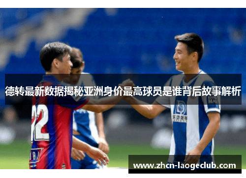 德转最新数据揭秘亚洲身价最高球员是谁背后故事解析