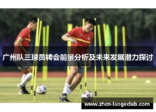 广州队三球员转会前景分析及未来发展潜力探讨