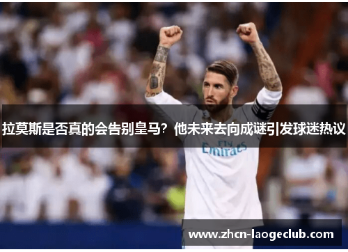拉莫斯是否真的会告别皇马？他未来去向成谜引发球迷热议