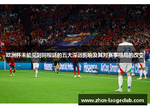 欧洲杯未能见到阿根廷的五大深远影响及其对赛事格局的改变
