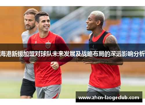 海港新援加盟对球队未来发展及战略布局的深远影响分析