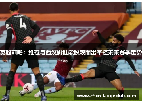 英超前瞻：维拉与西汉姆谁能脱颖而出掌控未来赛季走势