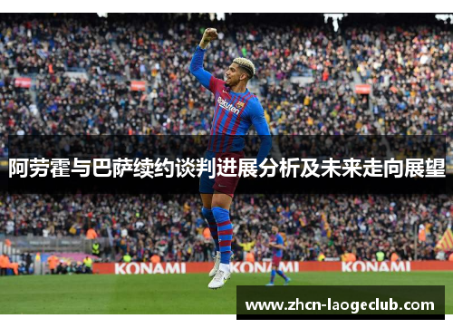 阿劳霍与巴萨续约谈判进展分析及未来走向展望