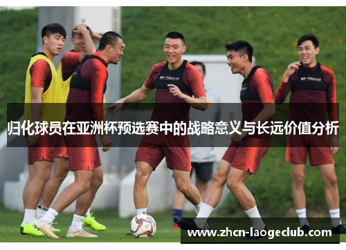 归化球员在亚洲杯预选赛中的战略意义与长远价值分析