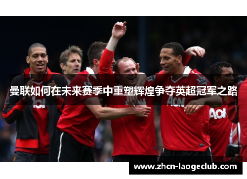 曼联如何在未来赛季中重塑辉煌争夺英超冠军之路