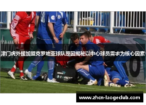 津门虎外援加盟克罗地亚球队原因揭秘以中心球员需求为核心因素