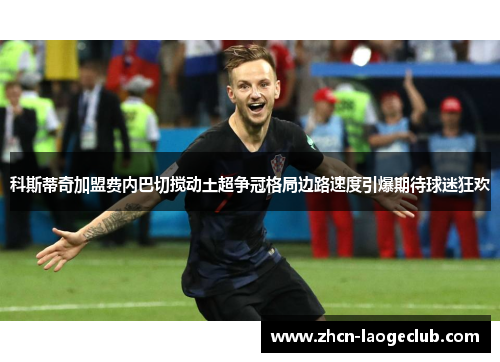 科斯蒂奇加盟费内巴切搅动土超争冠格局边路速度引爆期待球迷狂欢