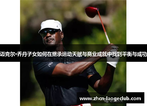 迈克尔·乔丹子女如何在继承运动天赋与商业成就中找到平衡与成功