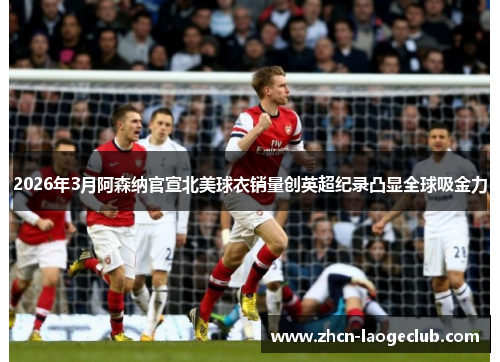 2026年3月阿森纳官宣北美球衣销量创英超纪录凸显全球吸金力
